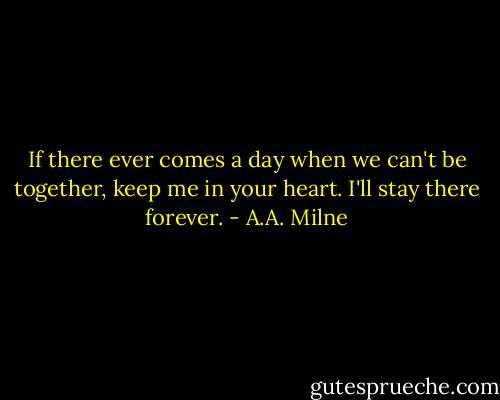 If there ever comes a day when we can't be together, keep me in your heart. I'll stay there forever. - A.A. Milne