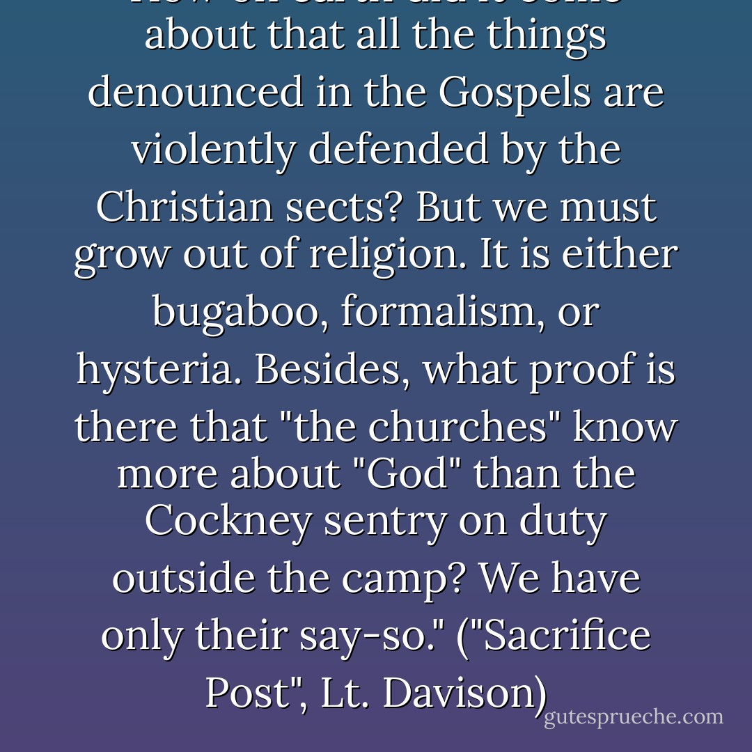 How on earth did it come about that all the things denounced in the Gospels are violently defended by the Christian sects? But we must grow out of religion. It is either bugaboo, formalism, or hysteria. Besides, what proof is there that "the churches" know more about "God" than the Cockney sentry on duty outside the camp? We have only their say-so." ("Sacrifice Post", Lt. Davison) - Richard Aldington