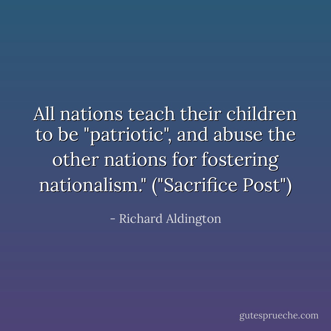 All nations teach their children to be "patriotic", and abuse the other nations for fostering nationalism." ("Sacrifice Post") - Richard Aldington