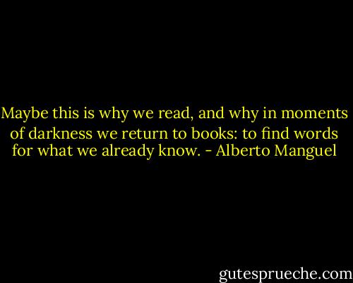 Maybe this is why we read, and why in moments of darkness we return to books: to find words for what we already know. - Alberto Manguel