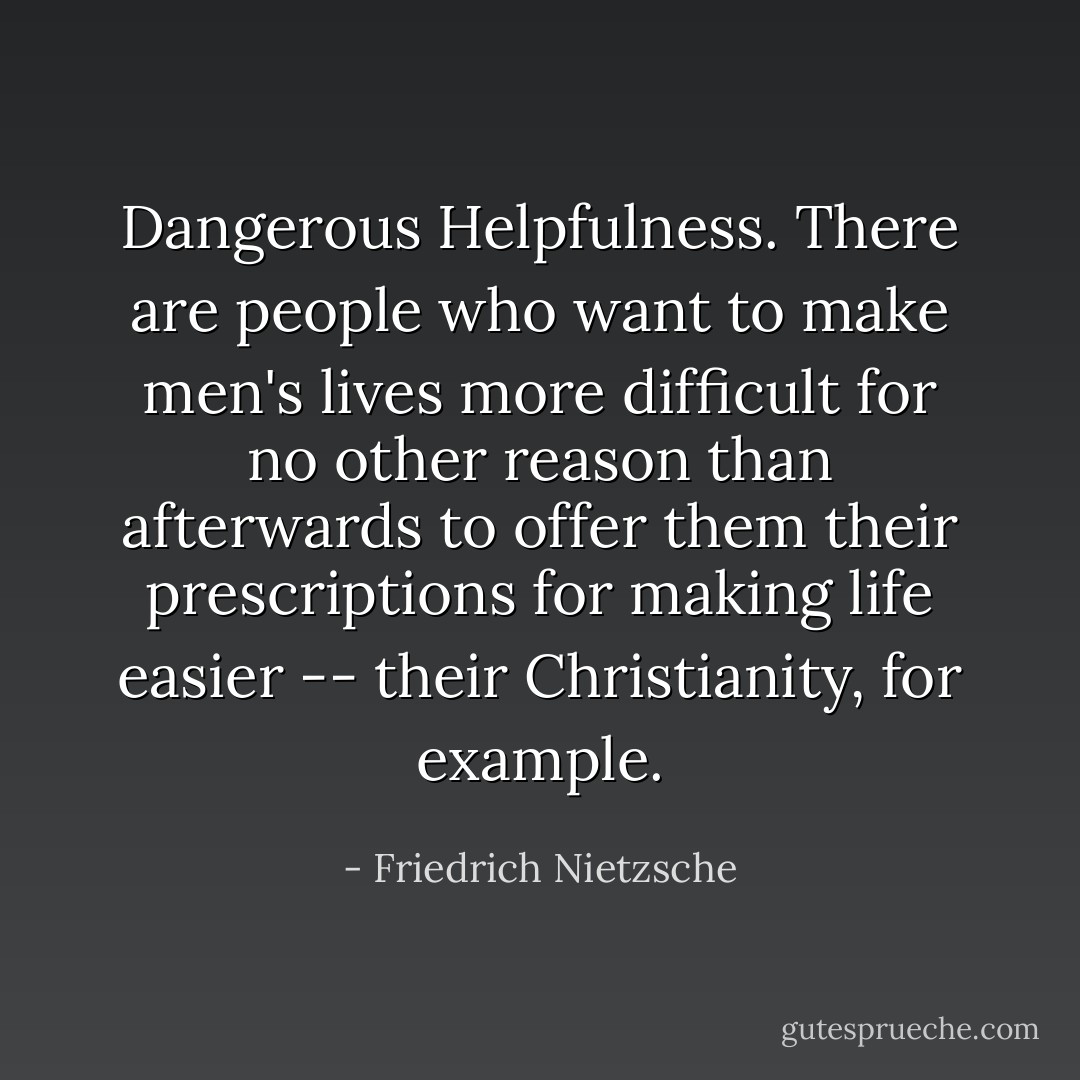 Dangerous Helpfulness. There are people who want to make men's lives more difficult for no other reason than afterwards to offer them their prescriptions for making life easier -- their Christianity, for example. - Friedrich Nietzsche
