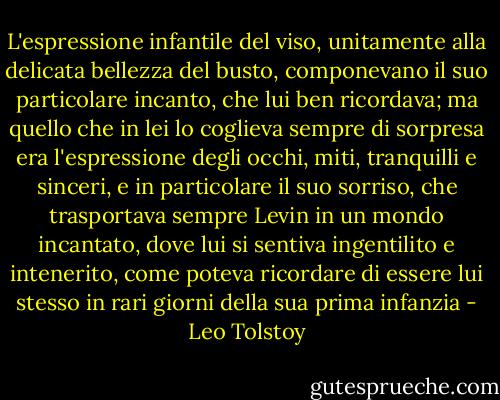 L'espressione infantile del viso, unitamente alla delicata bellezza del busto, componevano il suo particolare incanto, che lui ben ricordava; ma quello che in lei lo coglieva sempre di sorpresa era l'espressione degli occhi, miti, tranquilli e sinceri, e in particolare il suo sorriso, che trasportava sempre Levin in un mondo incantato, dove lui si sentiva ingentilito e intenerito, come poteva ricordare di essere lui stesso in rari giorni della sua prima infanzia - Leo Tolstoy