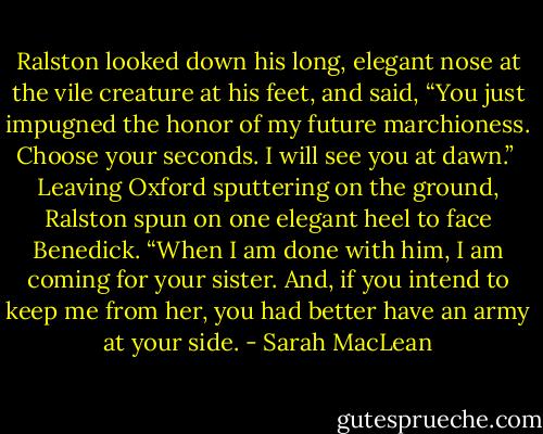 Ralston looked down his long, elegant nose at the vile creature at his feet, and said, “You just impugned the honor of my future marchioness. Choose your seconds. I will see you at dawn.”<br /><br />Leaving Oxford sputtering on the ground, Ralston spun on one elegant heel to face Benedick. “When I am done with him, I am coming for your sister. And, if you intend to keep me from her, you had better have an army at your side. - Sarah MacLean