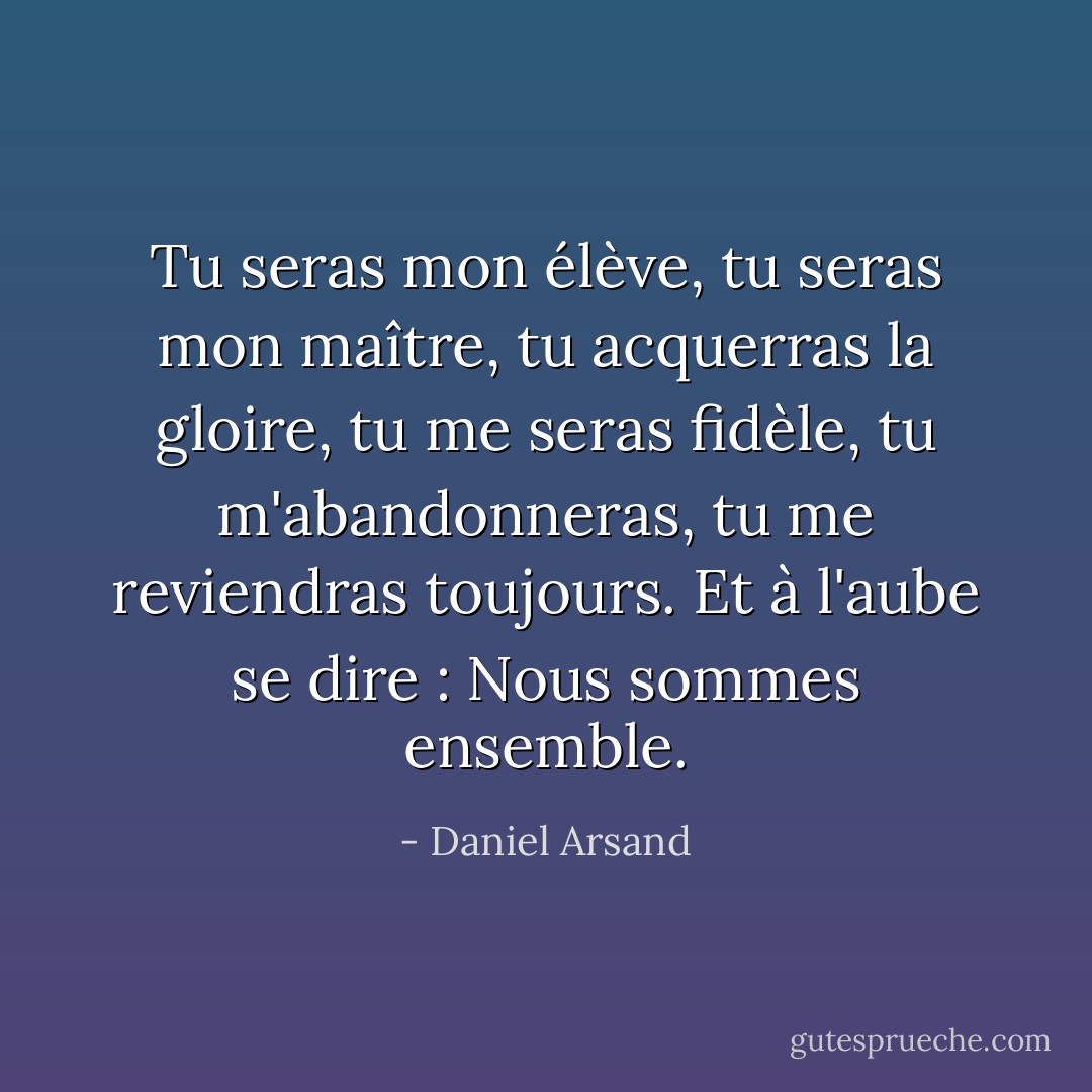 Tu seras mon élève, tu seras mon maître, tu acquerras la gloire, tu me seras fidèle, tu m'abandonneras, tu me reviendras toujours.<br />Et à l'aube se dire : Nous sommes ensemble. - Daniel Arsand
