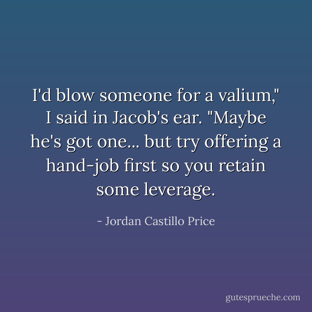 I'd blow someone for a valium," I said in Jacob's ear.<br />"Maybe he's got one... but try offering a hand-job first so you retain some leverage. - Jordan Castillo Price