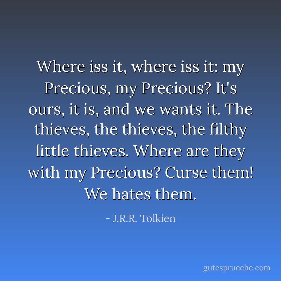 Where iss it, where iss it: my Precious, my Precious? It's ours, it is, and we wants it. The thieves, the thieves, the filthy little thieves. Where are they with my Precious? Curse them! We hates them. - J.R.R. Tolkien