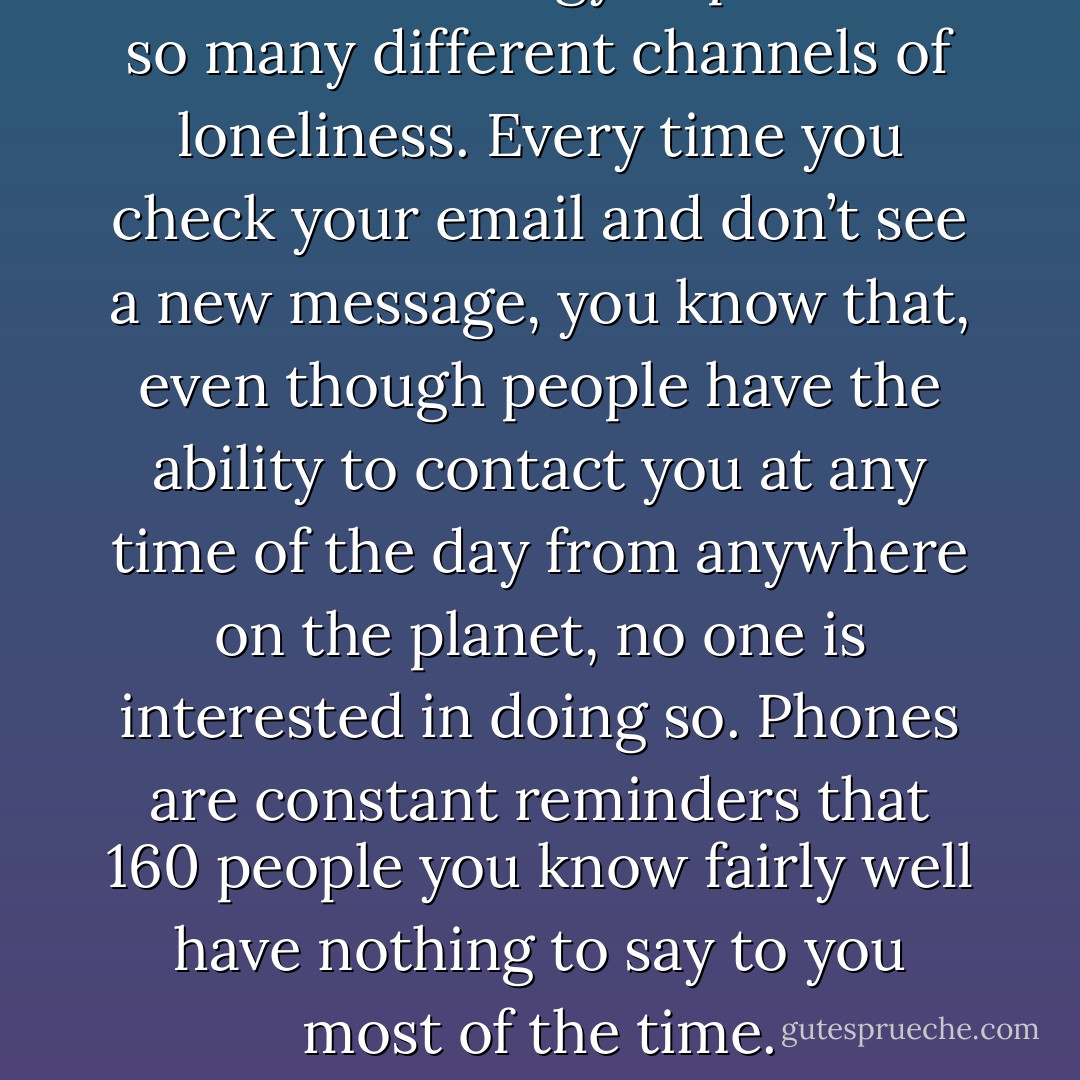 I hate technology. It provides so many different channels of loneliness. Every time you check your email and don’t see a new message, you know that, even though people have the ability to contact you at any time of the day from anywhere on the planet, no one is interested in doing so. Phones are constant reminders that 160 people you know fairly well have nothing to say to you most of the time. - Adi Alsaid