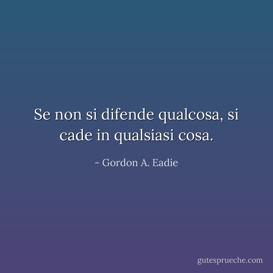 Se non si difende qualcosa, si cade in qualsiasi cosa. - Gordon A. Eadie
