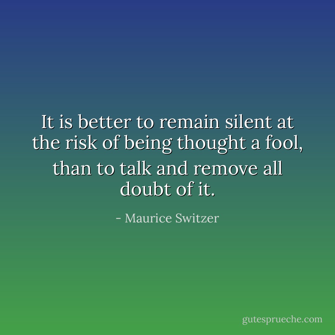 It is better to remain silent at the risk of being thought a fool, than to talk and remove all doubt of it. - Maurice Switzer