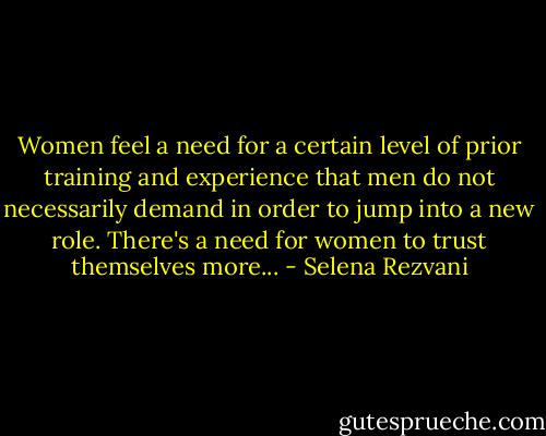 Women feel a need for a certain level of prior training and experience that men do not necessarily demand in order to jump into a new role. There's a need for women to trust themselves more... - Selena Rezvani