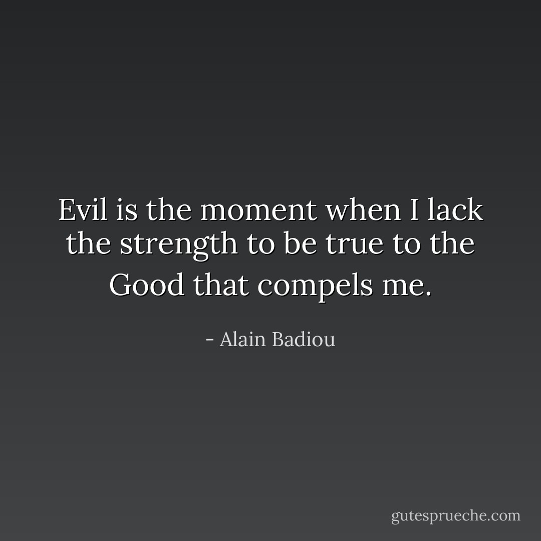 Evil is the moment when I lack the strength to be true to the Good that compels me. - Alain Badiou