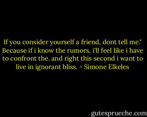 If you consider yourself a friend, dont tell me." Because if i know the rumors, i'll feel like i have to confront the. and right this second i want to live in ignorant bliss. - Simone Elkeles