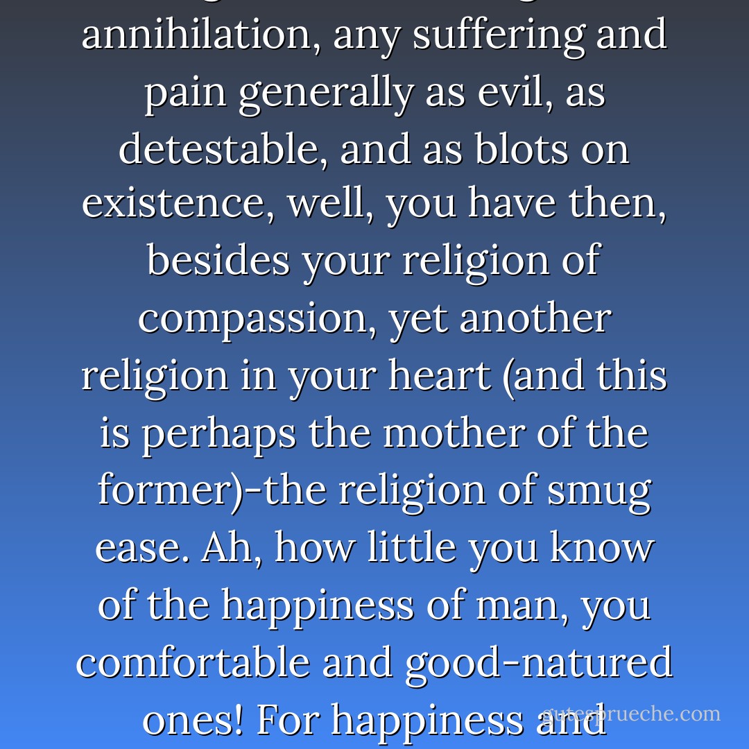 if you are unwilling to endure your own suffering even for an hour, and continually forestall all possible misfortune, if you regard as deserving of annihilation, any suffering and pain generally as evil, as detestable, and as blots on existence, well, you have then, besides your religion of compassion, yet another religion in your heart (and this is perhaps the mother of the former)-the religion of smug ease. Ah, how little you know of the happiness of man, you comfortable and good-natured ones! For happiness and misfortune are brother and sister, and twins, who grow tall together, or, as with you, remain small together! - Friedrich Nietzsche