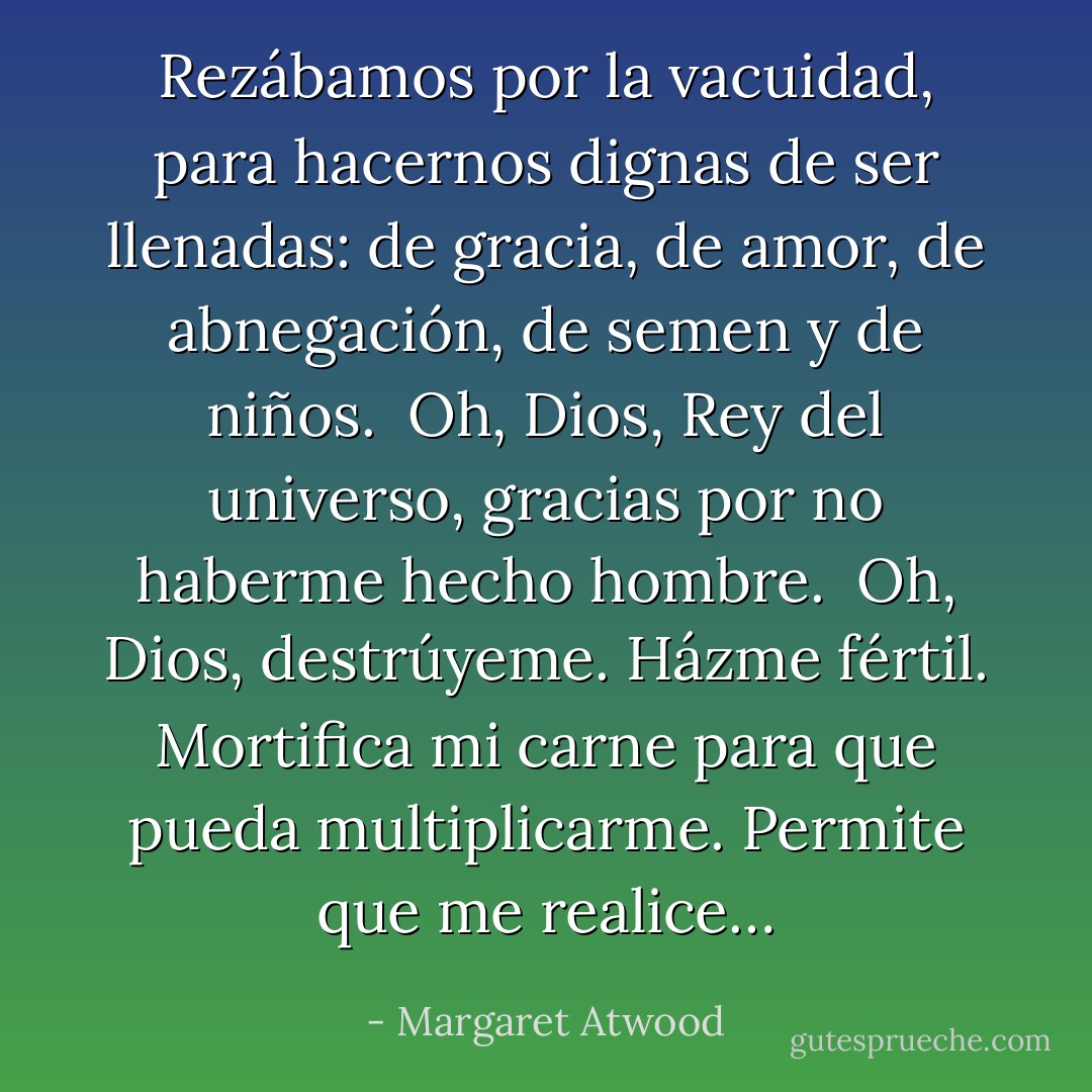 Rezábamos por la vacuidad, para hacernos dignas de ser llenadas: de gracia, de amor, de abnegación, de semen y de niños.<br /><br />Oh, Dios, Rey del universo, gracias por no haberme hecho hombre.<br /><br />Oh, Dios, destrúyeme. Házme fértil. Mortifica mi carne para que pueda multiplicarme. Permite que me realice… - Margaret Atwood
