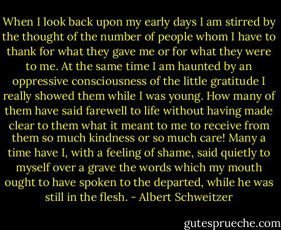 When I look back upon my early days I am stirred by the thought of the number of people whom I have to thank for what they gave me or for what they were to me. At the same time I am haunted by an oppressive consciousness of the little gratitude I really showed them while I was young. How many of them have said farewell to life without having made clear to them what it meant to me to receive from them so much kindness or so much care! Many a time have I, with a feeling of shame, said quietly to myself over a grave the words which my mouth ought to have spoken to the departed, while he was still in the flesh. - Albert Schweitzer