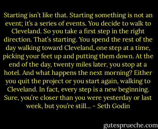 Starting isn’t like that. Starting something is not an event; it’s a series of events. You decide to walk to Cleveland. So you take a first step in the right direction. That’s starting. You spend the rest of the day walking toward Cleveland, one step at a time, picking your feet up and putting them down. At the end of the day, twenty miles later, you stop at a hotel. And what happens the next morning? Either you quit the project or you start again, walking to Cleveland. In fact, every step is a new beginning. Sure, you’re closer than you were yesterday or last week, but you’re still... - Seth Godin