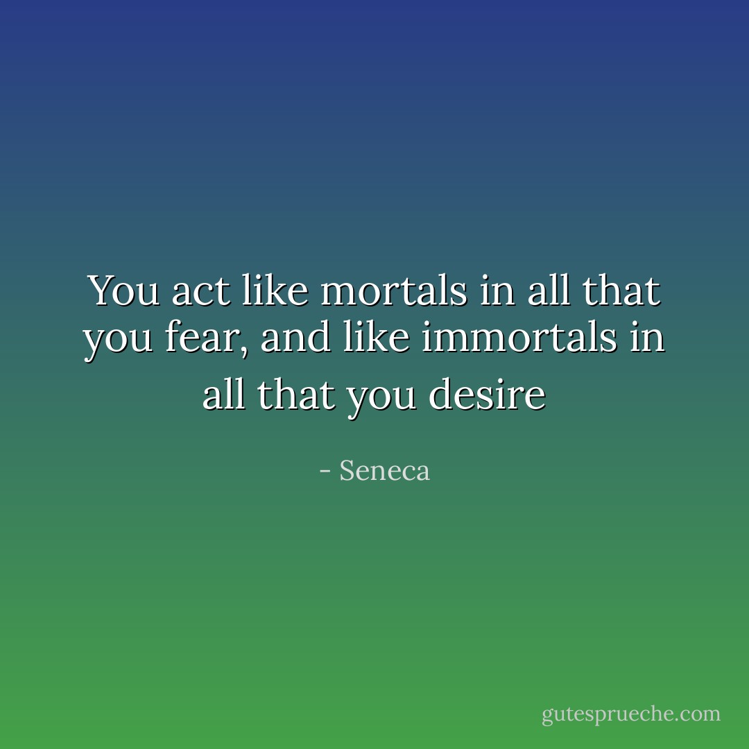 You act like mortals in all that you fear, and like immortals in all that you desire - Seneca