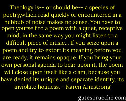 Theology is-- or should be-- a species of poetry,which read quickly or encountered in a hubbub of noise makes no sense. You have to open yourself to a poem with a quiet, receptive mind, in the same way you might listen to a difficult piece of music... If you seize upon a poem and try to extort its meaning before you are ready, it remains opaque. If you bring your own personal agenda to bear upon it, the poem will close upon itself like a clam, because you have denied its unique and separate identity, its inviolate holiness. - Karen Armstrong