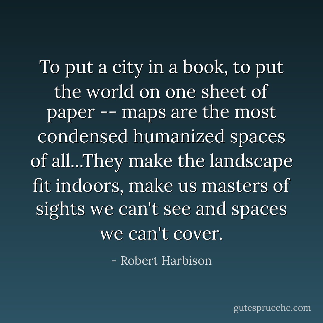 To put a city in a book, to put the world on one sheet of paper -- maps are the most condensed humanized spaces of all...They make the landscape fit indoors, make us masters of sights we can't see and spaces we can't cover. - Robert Harbison