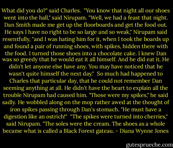 What did you do?" said Charles.<br /><br />"You know that night all our shoes went into the hall," said Nirupam. "Well, we had a feast that night. Dan Smith made me get up the floorboards and get the food out. He says I have no right to be so large and so weak," Nirupam said resentfully, "and I was hating him for it, when I took the boards up and found a pair of running shoes, with spikes, hidden there with the food. I turned those shoes into a chocolate cake. I knew Dan was so greedy that he would eat it all himself. And he did eat it. He didn't let anyone else have any. You may have noticed that he wasn't quite himself the next day."<br /><br />So much had happened to Charles that particular day, that he could not remember Dan seeming anything at all. He didn't have the heart to explain all the trouble Nirupam had caused him. "Those were my spikes," he said sadly. He wobbled along on the mop rather awed at the thought of iron spikes passing through Dan's stomach. "He must have a digestion like an ostrich!"<br /><br />"The spikes were turned into cherries," said Nirupam. "The soles were the cream. The shoes as a whole became what is called a Black Forest gateau. - Diana Wynne Jones