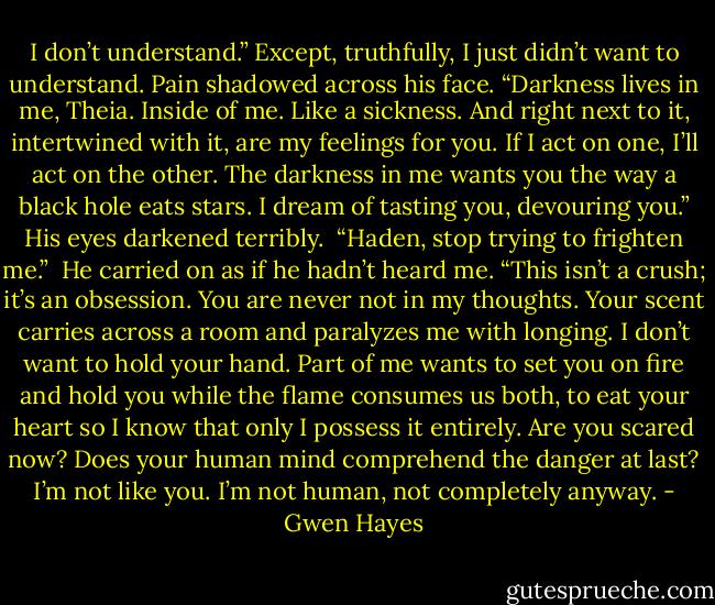 I don’t understand.” Except, truthfully, I just didn’t want to understand.<br />Pain shadowed across his face. “Darkness lives in me, Theia. Inside of me. Like a sickness. And right next to it, intertwined with it, are my feelings for you. If I act on one, I’ll act on the other. The darkness in me wants you the way a black hole eats stars. I dream of tasting you, devouring you.” His eyes darkened terribly. <br />“Haden, stop trying to frighten me.” <br />He carried on as if he hadn’t heard me. “This isn’t a crush; it’s an obsession. You are never not in my thoughts. Your scent carries across a room and paralyzes me with longing. I don’t want to hold your hand. Part of me wants to set you on fire and hold you while the flame consumes us both, to eat your heart so I know that only I possess it entirely. Are you scared now? Does your human mind comprehend the danger at last? I’m not like you. I’m not human, not completely anyway. - Gwen Hayes