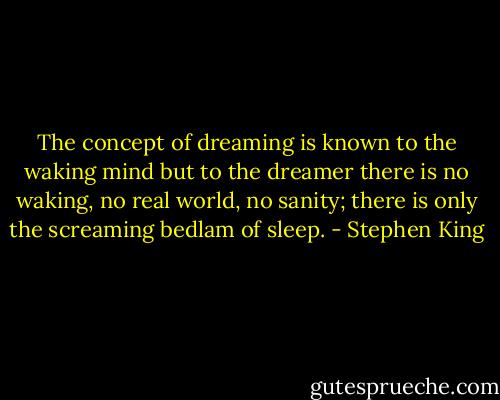 The concept of dreaming is known to the waking mind but to the dreamer there is no waking, no real world, no sanity; there is only the screaming bedlam of sleep. - Stephen King