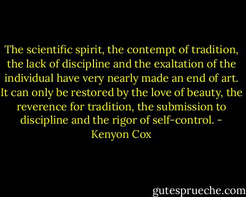 The scientific spirit, the contempt of tradition, the lack of discipline and the exaltation of the individual have very nearly made an end of art. It can only be restored by the love of beauty, the reverence for tradition, the submission to discipline and the rigor of self-control. - Kenyon Cox