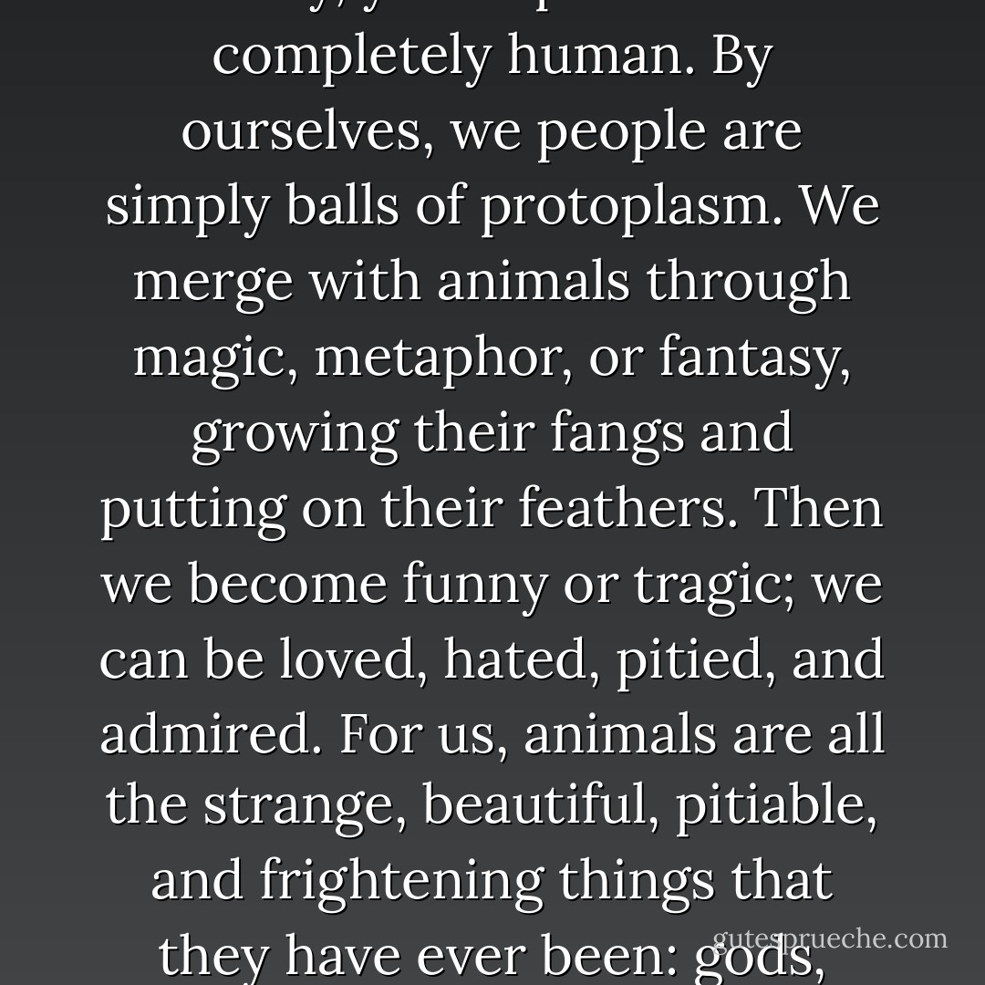 Every animal is a tradition, and together they are a vast part of our heritage as human beings. No animal completely lacks humanity, yet no person is ever completely human. By ourselves, we people are simply balls of protoplasm. We merge with animals through magic, metaphor, or fantasy, growing their fangs and putting on their feathers. Then we become funny or tragic; we can be loved, hated, pitied, and admired. For us, animals are all the strange, beautiful, pitiable, and frightening things that they have ever been: gods, slaves, totems, sages, tricksters, devils, clowns, companions, lovers, and far more. - Boria Sax