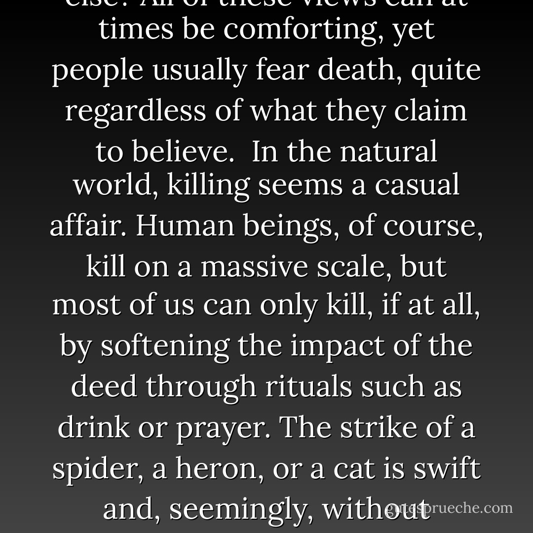 When an animal dies, another of the same species may cling to the body, eat the body, or look bored. Bees expel dead bodies from the hive or, if that is impossible, embalm them in honey. Elephants "say" a ritualistic good-bye, and touch their dead before slowly walking away. Corvids often accept the death of a companion without much fuss, but they at times have “funerals,” where scores of birds lament over the corpse of a deceased crow. <br /> <br />But it is a bit odd that people should investigate whether animals “comprehend death,” as if human beings understood what it means to die. Is death a prelude to reincarnation? A portal to Heaven or Hell? Complete extinction? Union with all life? Or something else? All of these views can at times be comforting, yet people usually fear death, quite regardless of what they claim to believe.<br /><br />In the natural world, killing seems a casual affair. Human beings, of course, kill on a massive scale, but most of us can only kill, if at all, by softening the impact of the deed through rituals such as drink or prayer. The strike of a spider, a heron, or a cat is swift and, seemingly, without inhibition or remorse. They pounce with a confidence that could indicate ignorance, indifference, or else profound knowledge. Could this be, perhaps, because animals cannot conceive of killing, since they are not aware of death? Could it be because they understand death well, far better than do human beings?<br /><br />If animals envision the world not in terms of abstract concepts but sensuous images, the soul might appear as a unique scent, a rhythmic motion, or a tone of voice. Death would be the absence of these, though without that absolute finality that we find so severe. Perhaps the heron that snaps a fish thinks his meal lives on, as he one day will, in the form of currents in the pond. - Boria Sax