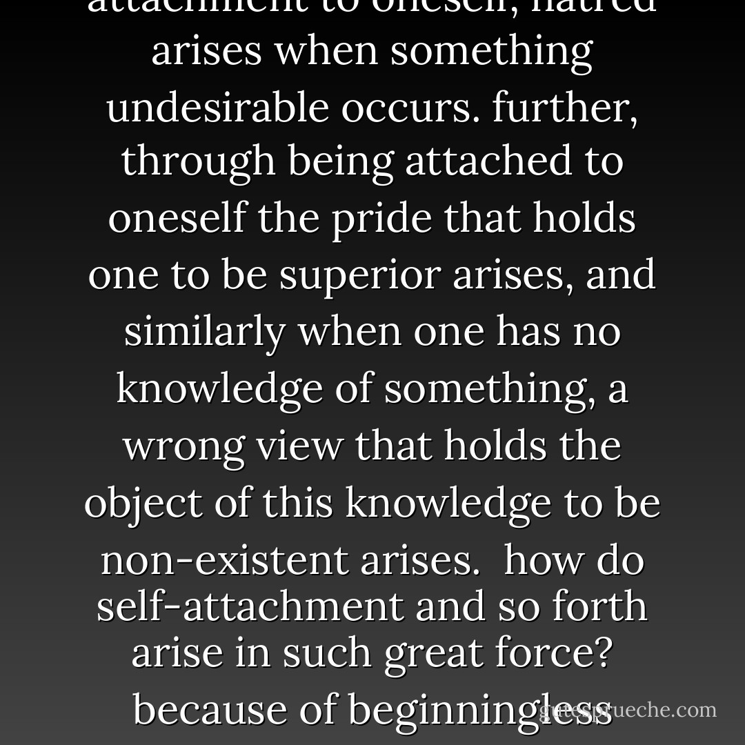 afflictions are classed as peripheral mental factors and are not themselves any of the six main minds [eye, ear, nose, tongue, body and mental consciousnesses]. however, when any of the afflicting mental factors becomes manifest, a main mind [a mental consciousness] comes under its influence, goes wherever the affliction leads it, and 'accumulates' a bad action.<br /><br />there are a great many different kinds of afflictions, but the chief of them are desire, hatred, pride, wrong view and so forth. of these, desire and hatred are chief. because of an initial attachment to oneself, hatred arises when something undesirable occurs. further, through being attached to oneself the pride that holds one to be superior arises, and similarly when one has no knowledge of something, a wrong view that holds the object of this knowledge to be non-existent arises.<br /><br />how do self-attachment and so forth arise in such great force? because of beginningless conditioning, the mind tightly holds to 'i, i' even in dreams, and through the power of this conception, self-attachment and so forth occur. this false conception of 'i' arises because of one's lack of knowledge concerning the mode of existence of things. the fact that all objects are empty of inherent existence is obscured and one conceives things to exist inherently; the strong conception of 'i' derives from this. therefore, the conception that phenomena inherently exist is the afflicting ignorance that is the ultimate root of all afflictions. - Dalai Lama XIV