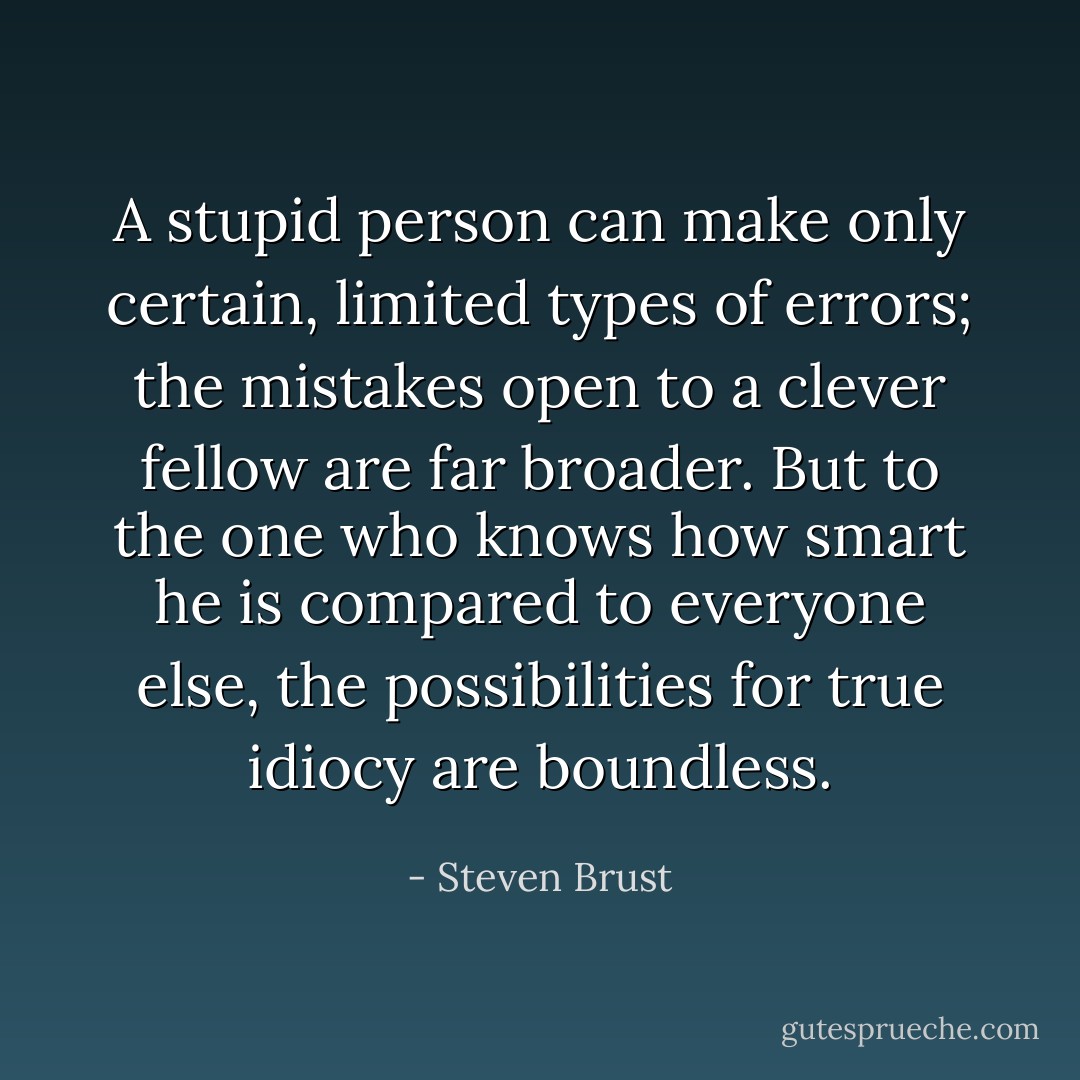 A stupid person can make only certain, limited types of errors; the mistakes open to a clever fellow are far broader. But to the one who knows how smart he is compared to everyone else, the possibilities for true idiocy are boundless. - Steven Brust
