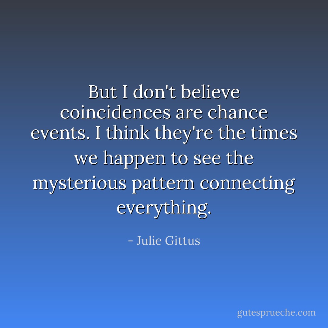 But I don't believe coincidences are chance events. I think they're the times we happen to see the mysterious pattern connecting everything. - Julie Gittus