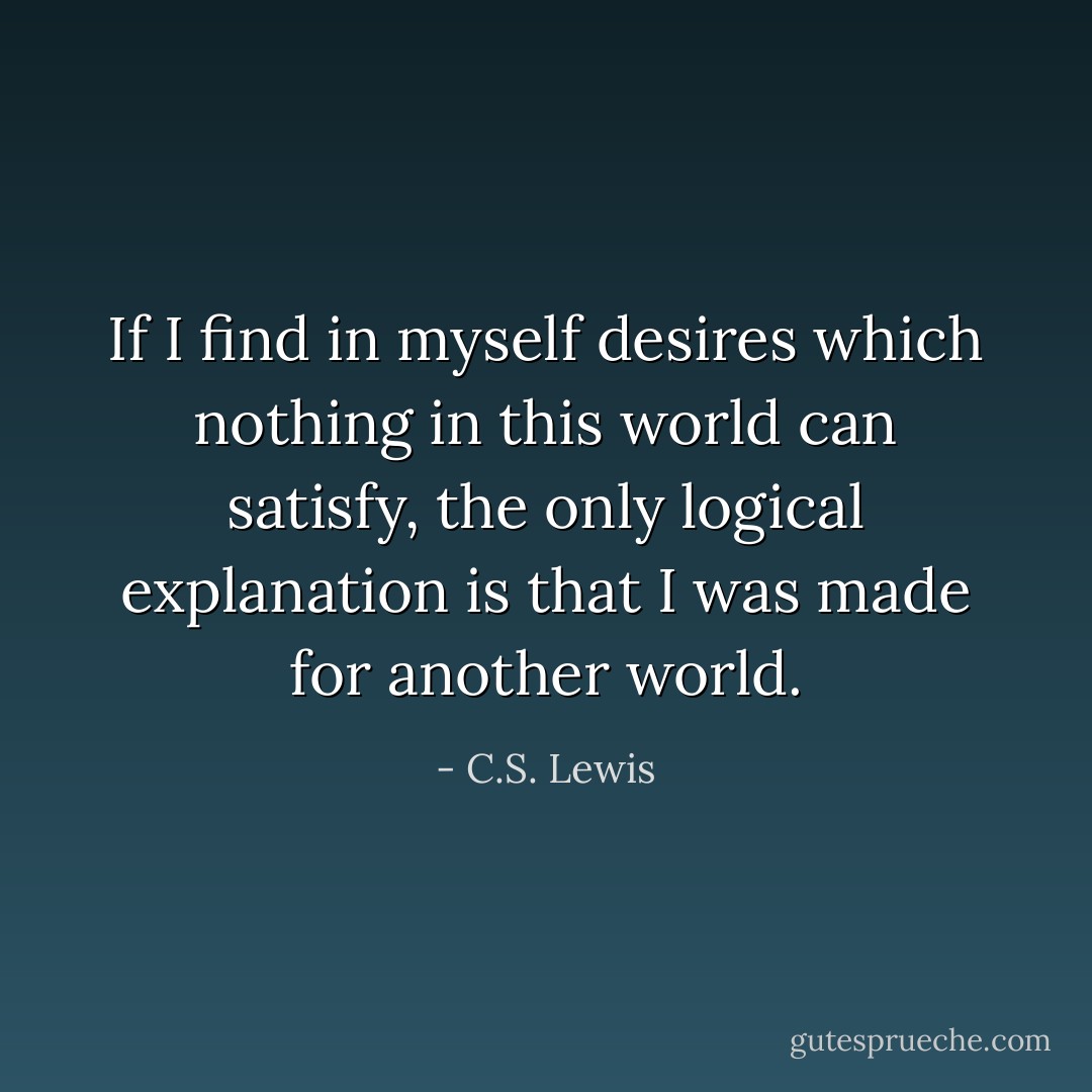 If I find in myself desires which nothing in this world can satisfy, the only logical explanation is that I was made for another world. - C.S. Lewis