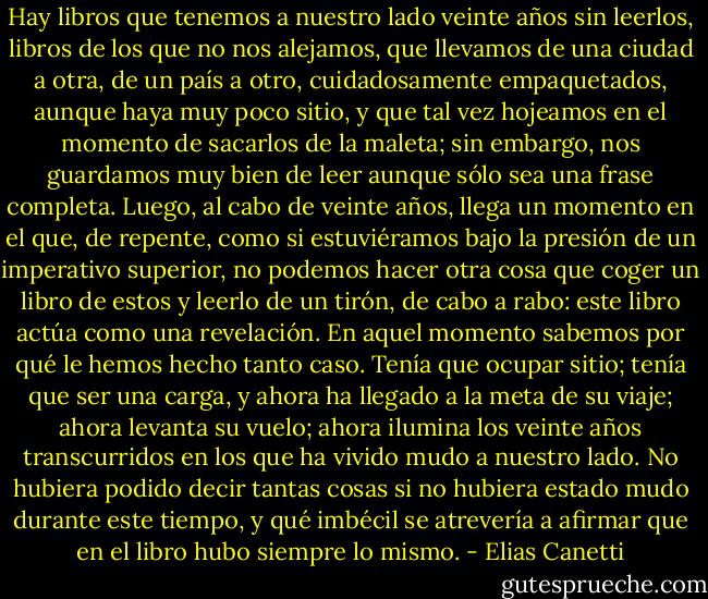 Hay libros que tenemos a nuestro lado veinte años sin leerlos, libros de los que no nos alejamos, que llevamos de una ciudad a otra, de un país a otro, cuidadosamente empaquetados, aunque haya muy poco sitio, y que tal vez hojeamos en el momento de sacarlos de la maleta; sin embargo, nos guardamos muy bien de leer aunque sólo sea una frase completa. Luego, al cabo de veinte años, llega un momento en el que, de repente, como si estuviéramos bajo la presión de un imperativo superior, no podemos hacer otra cosa que coger un libro de estos y leerlo de un tirón, de cabo a rabo: este libro actúa como una revelación. En aquel momento sabemos por qué le hemos hecho tanto caso. Tenía que ocupar sitio; tenía que ser una carga, y ahora ha llegado a la meta de su viaje; ahora levanta su vuelo; ahora ilumina los veinte años transcurridos en los que ha vivido mudo a nuestro lado. No hubiera podido decir tantas cosas si no hubiera estado mudo durante este tiempo, y qué imbécil se atrevería a afirmar que en el libro hubo siempre lo mismo. - Elias Canetti