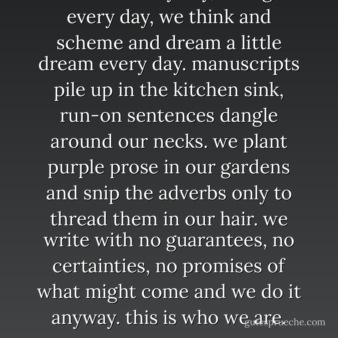 we write every day, we fight every day, we think and scheme and dream a little dream every day. manuscripts pile up in the kitchen sink, run-on sentences dangle around our necks. we plant purple prose in our gardens and snip the adverbs only to thread them in our hair. we write with no guarantees, no certainties, no promises of what might come and we do it anyway. this is who we are. - Tahereh Mafi