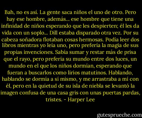 Bah, no es así. La gente saca niños el uno de otro. Pero hay ese hombre, además... ese hombre que tiene una infinidad de niños esperando que les despierten; él les da vida con un soplo...<br />Dill estaba disparado otra vez. Por su cabeza soñadora flotaban cosas hermosas. Podía leer dos libros mientras yo leía uno, pero prefería la magia de sus propias invenciones. Sabía sumar y restar más de prisa que el rayo, pero prefería su mundo entre dos luces, un mundo en el que los niños dormían, esperando que fueran a buscarlos como lirios matutinos. Hablando, hablando se dormía a sí mismo, y me arrastraba a mí con él, pero en la quietud de su isla de niebla se levantó la imagen confusa de una casa gris con unas puertas pardas, tristes. - Harper Lee