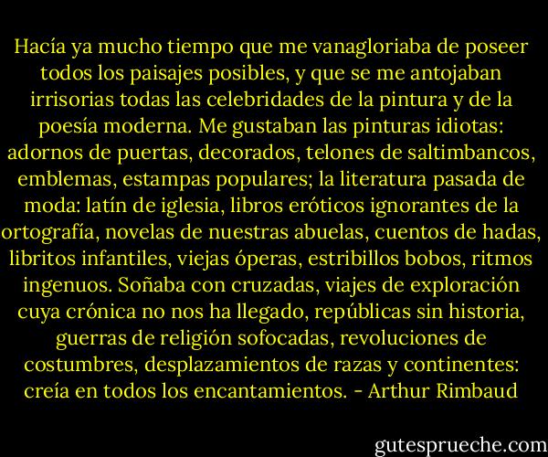 Hacía ya mucho tiempo que me vanagloriaba de poseer todos los paisajes posibles, y que se me antojaban irrisorias todas las celebridades de la pintura y de la poesía moderna.<br />Me gustaban las pinturas idiotas: adornos de puertas, decorados, telones de saltimbancos, emblemas, estampas populares; la literatura pasada de moda: latín de iglesia, libros eróticos ignorantes de la ortografía, novelas de nuestras abuelas, cuentos de hadas, libritos infantiles, viejas óperas, estribillos bobos, ritmos ingenuos.<br />Soñaba con cruzadas, viajes de exploración cuya crónica no nos ha llegado, repúblicas sin historia, guerras de religión sofocadas, revoluciones de costumbres, desplazamientos de razas y continentes: creía en todos los encantamientos. - Arthur Rimbaud