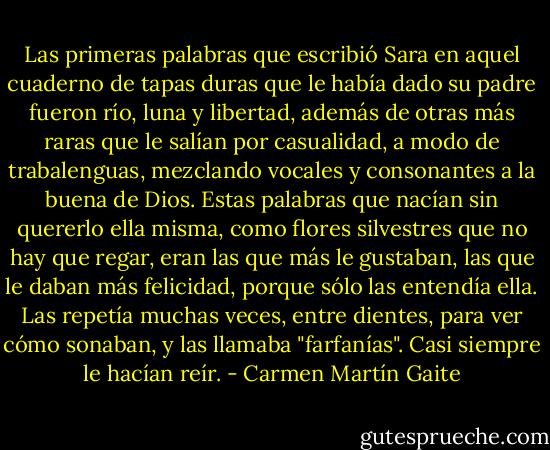 Las primeras palabras que escribió Sara en aquel cuaderno de tapas duras que le había dado su padre fueron río, luna y libertad, además de otras más raras que le salían por casualidad, a modo de trabalenguas, mezclando vocales y consonantes a la buena de Dios. Estas palabras que nacían sin quererlo ella misma, como flores silvestres que no hay que regar, eran las que más le gustaban, las que le daban más felicidad, porque sólo las entendía ella. Las repetía muchas veces, entre dientes, para ver cómo sonaban, y las llamaba "farfanías". Casi siempre le hacían reír. - Carmen Martín Gaite