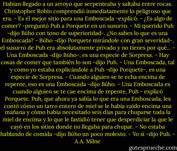 Habían llegado a un arroyo que serpenteaba y saltaba entre rocas. Christopher Robin comprendió inmediatamente lo peligroso que era.<br />- Es el mejor sitio para una Emboscada -explicó.<br />- ¿Es algo de comer? -preguntó Puh a Porquete en un susurro.<br />- Mi querido Puh -dijo Búho con tono de superioridad-. ¿No sabes lo que es una Emboscada?<br />- Búho -dijo Porquete mirándole con gran severidad-, el susurro de Puh era absolutamente privado y no tienes por qué...<br />- Una Emboscada -dijo Búho-, es una especie de Sorpresa.<br />- Hay cosas de comer que también lo son -dijo Puh.<br />- Una Emboscada, tal y como yo estaba explicándole a Puh -dijo Porquete-, es una especie de Sorpresa.<br />- Cuando alguien se te echa encima de repente, eso es una Emboscada -dijo Búho.<br />- Una Emboscada es cuando alguien se te cae encima de repente, Puh - explicó Porquete.<br />Puh, que ahora ya sabía lo que era una Emboscada, les contó cómo un tarro entero de miel se le había caído encima una mañana y cómo había necesitado seis días para chuparse toda la miel de encima y lo que le fastidió tener que desperdiciar la que le cayó en los sitios donde no llegaba para chupar.<br />- No estaba hablando de comida -dijo Búho un poco molesto.<br />- Yo sí -dijo Puh. - A.A. Milne