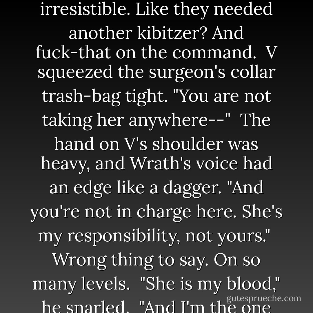 Let him go, V. And let him take her where he needs to go."<br /><br />As Wrath's voice cut through the drama, the urge to go pyrotechnic became nearly irresistible. Like they needed another kibitzer? And fuck-that on the command.<br /><br />V squeezed the surgeon's collar trash-bag tight. "You are not taking her anywhere--"<br /><br />The hand on V's shoulder was heavy, and Wrath's voice had an edge like a dagger. "And you're not in charge here. She's my responsibility, not yours."<br /><br />Wrong thing to say. On so many levels.<br /><br />"She is my blood," he snarled.<br /><br />"And I'm the one who put her on that bed. Oh, and I'm also your cocksucking king, so you will do as I command, Vishous. - J.R. Ward