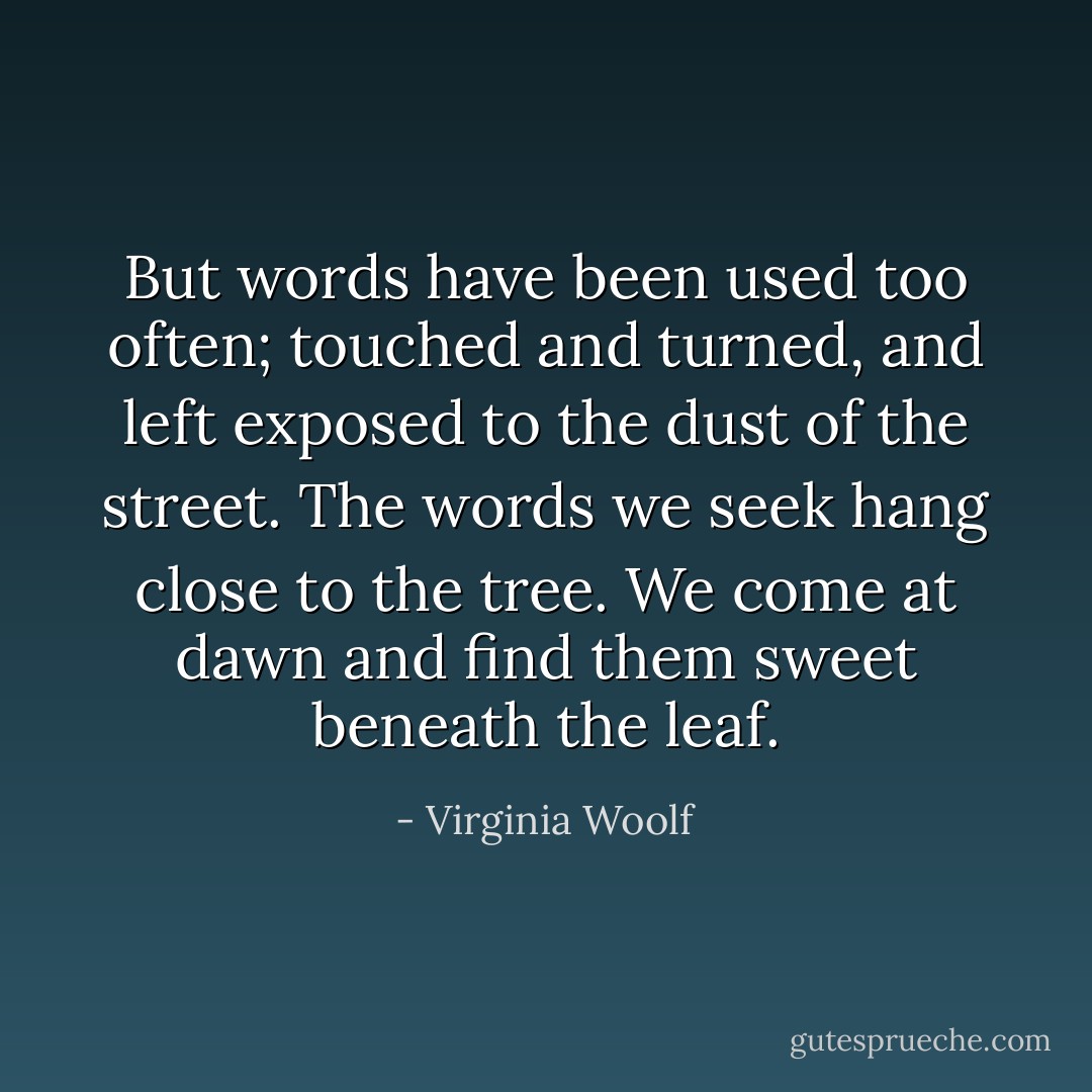 But words have been used too often; touched and turned, and left exposed to the dust of the street. The words we seek hang close to the tree. We come at dawn and find them sweet beneath the leaf. - Virginia Woolf