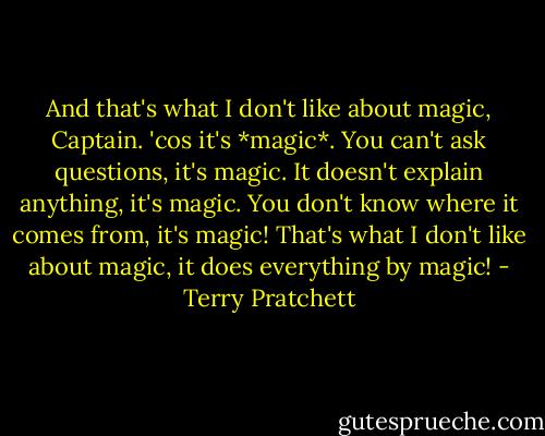 And that's what I don't like about magic, Captain. 'cos it's *magic*. You can't ask questions, it's magic. It doesn't explain anything, it's magic. You don't know where it comes from, it's magic! That's what I don't like about magic, it does everything by magic! - Terry Pratchett