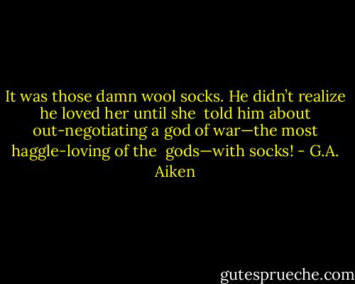 It was those damn wool socks. He didn’t realize he loved her until she <br />told him about out-negotiating a god of war—the most haggle-loving of the <br />gods—with socks! - G.A. Aiken
