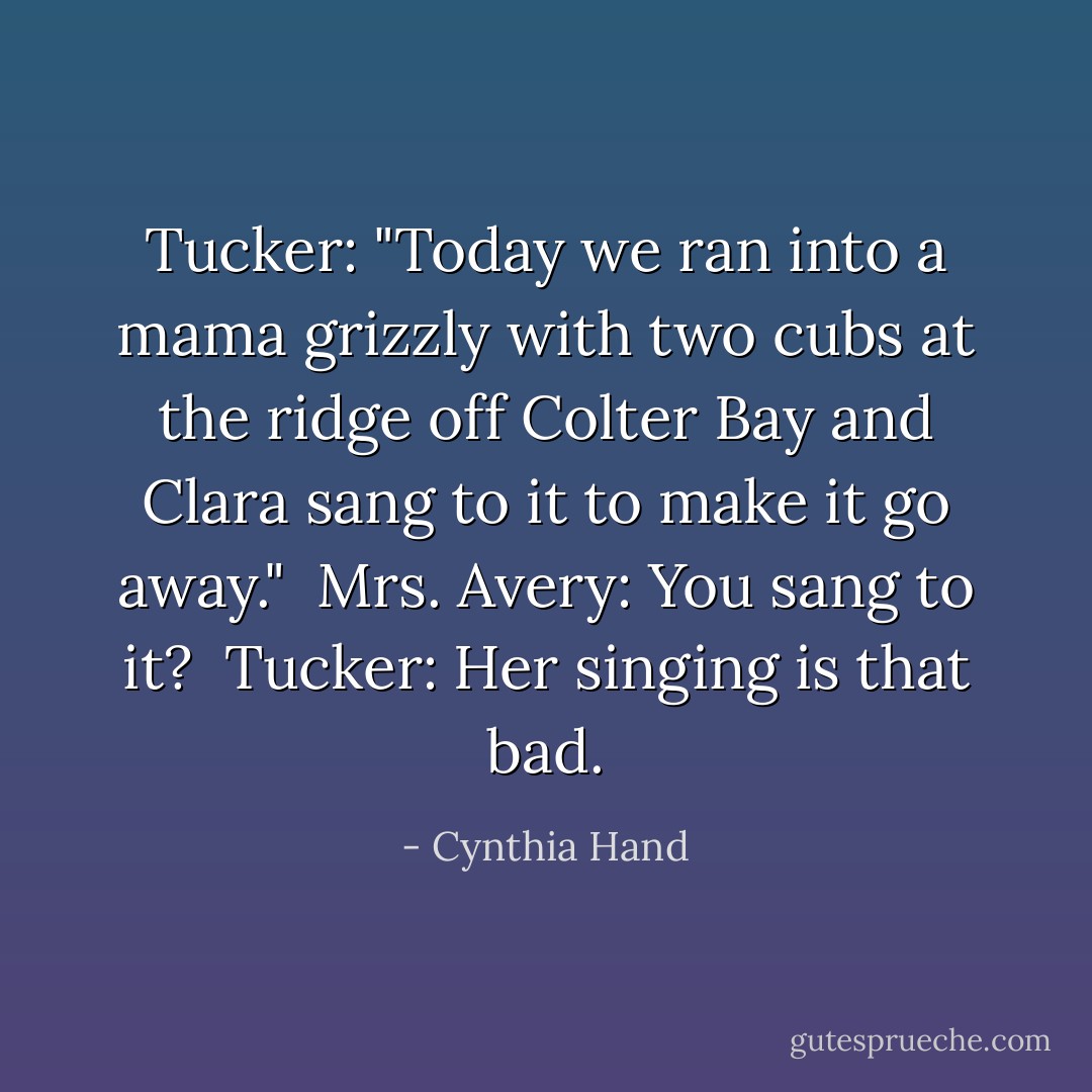 Tucker: "Today we ran into a mama grizzly with two cubs at the ridge off Colter Bay and Clara sang to it to make it go away."<br /><br />Mrs. Avery: You sang to it?<br /><br />Tucker: Her singing is that bad. - Cynthia Hand