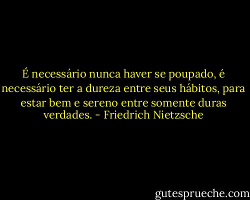 É necessário nunca haver se poupado, é necessário ter a dureza entre seus hábitos, para estar bem e sereno entre somente duras verdades. - Friedrich Nietzsche