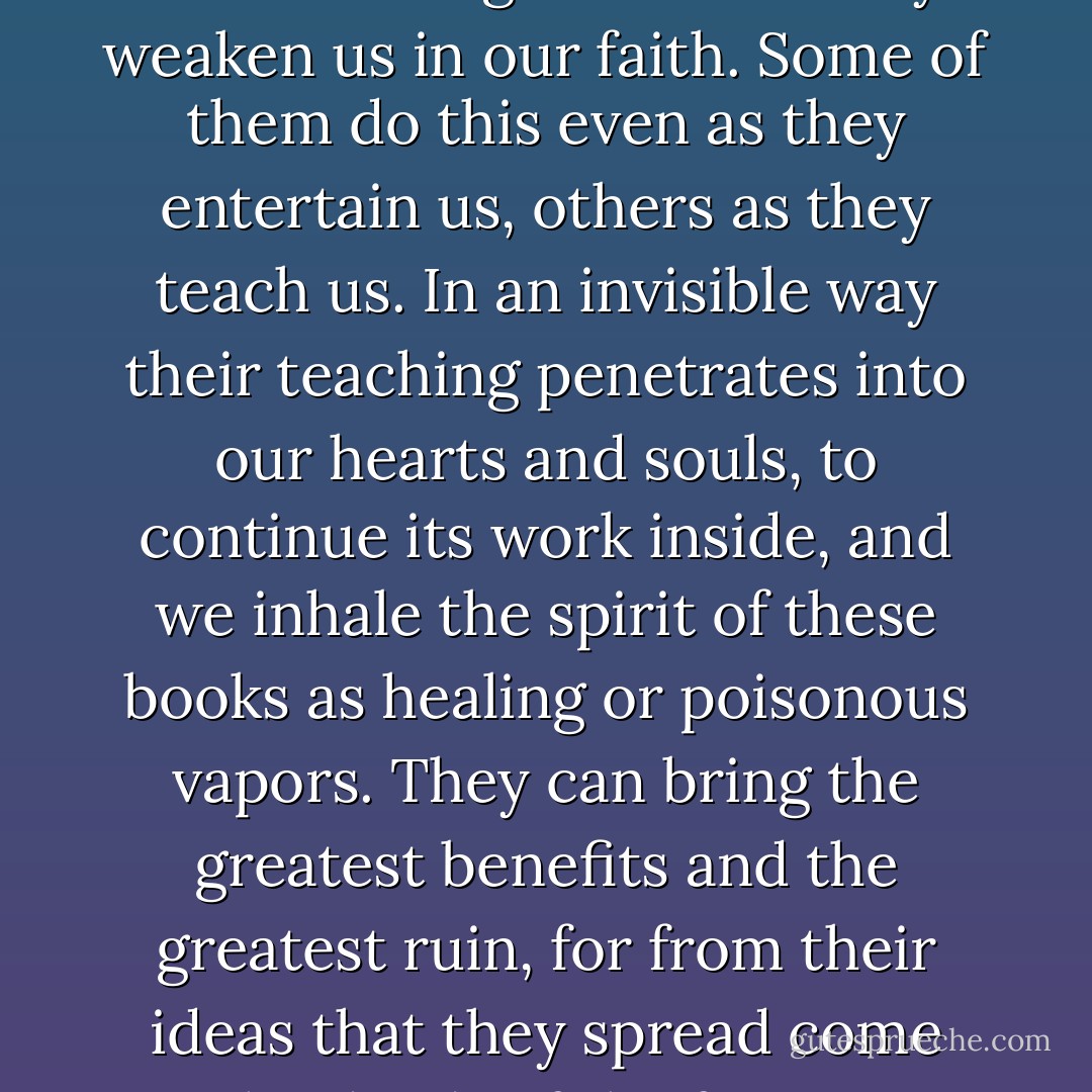 Books are never harmless...they either strengthen us or they weaken us in our faith. Some of them do this even as they entertain us, others as they teach us. In an invisible way their teaching penetrates into our hearts and souls, to continue its work inside, and we inhale the spirit of these books as healing or poisonous vapors. They can bring the greatest benefits and the greatest ruin, for from their ideas that they spread come the deeds of the future. - Peter Prange