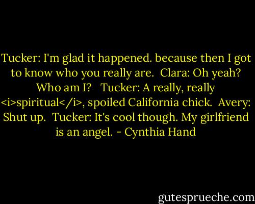 Tucker: I'm glad it happened. because then I got to know who you really are.<br /><br />Clara: Oh yeah? Who am I? <br /><br />Tucker: A really, really <i>spiritual</i>, spoiled California chick.<br /><br />Avery: Shut up.<br /><br />Tucker: It's cool though. My girlfriend is an angel. - Cynthia Hand