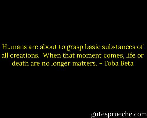 Humans are about to grasp basic substances of all creations. <br />When that moment comes, life or death are no longer matters. - Toba Beta
