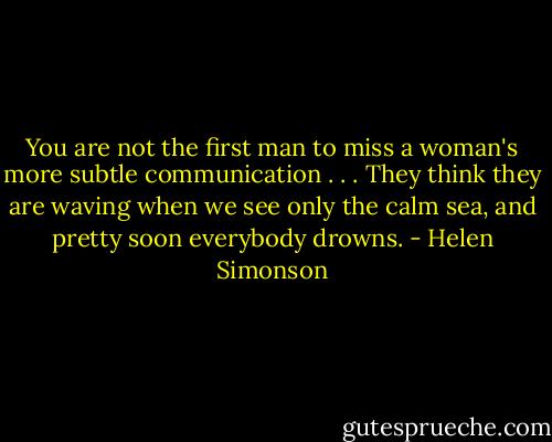 You are not the first man to miss a woman's more subtle communication . . . They think they are waving when we see only the calm sea, and pretty soon everybody drowns. - Helen Simonson
