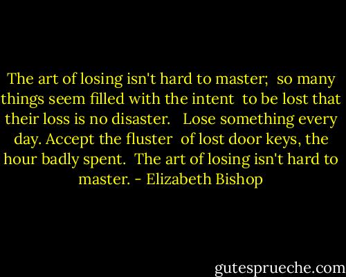 The art of losing isn't hard to master; <br />so many things seem filled with the intent <br />to be lost that their loss is no disaster. <br /><br />Lose something every day. Accept the fluster <br />of lost door keys, the hour badly spent. <br />The art of losing isn't hard to master. - Elizabeth Bishop